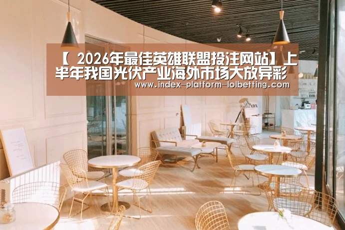 【 2026年最佳英雄联盟投注网站】上半年我国光伏产业海外市场大放异彩