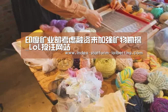 印度矿业部考虑融资来加强矿物勘探_LoL投注网站 (图1) LoL投注网站